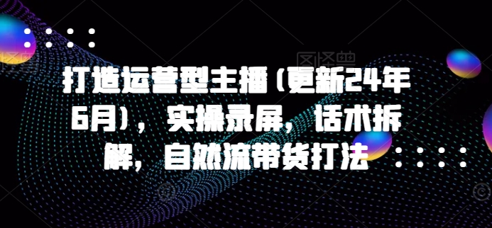 打造运营型主播(更新25年4月)，实操录屏，话术拆解，自然流带货打法-中创网_分享创业项目_互联网资源