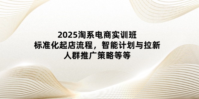 （14522期）2025淘系电商实训班：标准化起店流程，智能计划与拉新，人群推广策略等等-中创网_分享创业项目_互联网资源