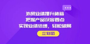 外贸业绩提升秘籍，把握产品获客要点，实现业绩倍增，轻松破局-中创网_分享创业项目_互联网资源