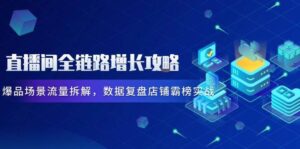 直播间全链路增长攻略,爆品场景流量拆解,数据复盘店铺霸榜实战-中创网_分享创业项目_互联网资源