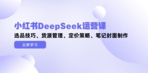 (14748期)小红书DeepSeek运营课,选品技巧、货源管理、定价策略、笔记封面制作-中创网_分享创业项目_互联网资源