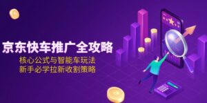 （15099期）京东快车推广全攻略，核心公式与智能车玩法，新手必学拉新收割策略-中创网_分享创业项目_互联网资源