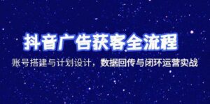 抖音广告获客全流程，账号搭建与计划设计，数据回传与闭环运营实战-中创网_分享创业项目_互联网资源