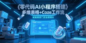 （15239期）零代码AI小程序搭建，多维表格+Coze工作流，赋能美容门店业绩增长-中创网_分享创业项目_互联网资源