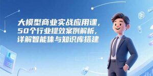 （15274期）大模型商业实战应用课，50个行业提效案例解析，详解智能体与知识库搭建-中创网_分享创业项目_互联网资源