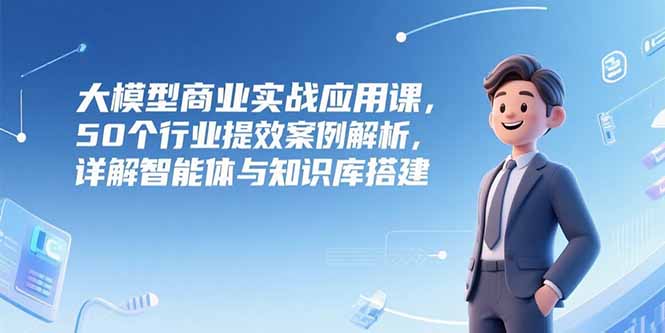 （15274期）大模型商业实战应用课，50个行业提效案例解析，详解智能体与知识库搭建-中创网_分享创业项目_互联网资源