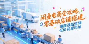 （15325期）闲鱼电商全攻略，零基础店铺搭建，爆款选品逻辑，低价货源对接-中创网_分享创业项目_互联网资源