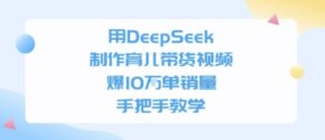 用DeepSeek制作育儿带货视频，手把手教学，爆10W单销量-中创网_分享创业项目_互联网资源