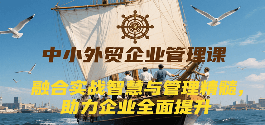 中小外贸企业管理课，融合实战智慧与管理精髓，助力企业全面提升管理水平-中创网_分享创业项目_互联网资源