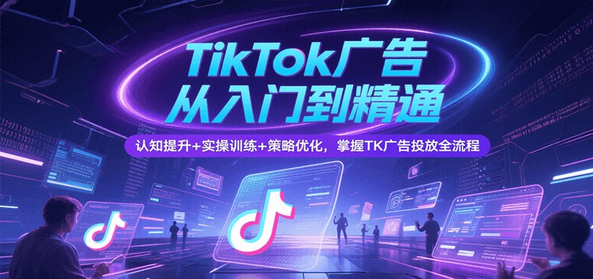 TikTok广告从入门到精通，认知提升+实操训练+策略优化，掌握TK广告投放全流程-中创网_分享创业项目_互联网资源