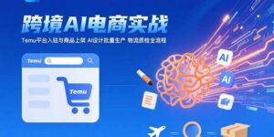 （15526期）AI+跨境电商实战：Temu平台入驻与商品上架 AI设计批量生产 物流质检全流程-中创网_分享创业项目_互联网资源