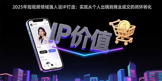 （15599期）2025年短视频领域人设IP打造：实现从个人出镜到商业成交的闭环转化-中创网_分享创业项目_互联网资源