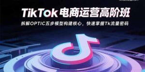 （15752期）TikTok电商运营高阶班：拆解OPTIC五步模型构建核心，快速掌握Tk流量密码-中创网_分享创业项目_互联网资源
