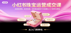小红书珠宝运营成交课：含底层逻辑、账号拆解，讲封面选题技巧与直播从入门到转化策略-中创网_分享创业项目_互联网资源