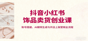 抖音小红书饰品卖货创业课，账号搭建、AI模特生成与开店上架营销全流程-中创网_分享创业项目_互联网资源