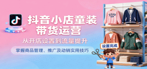 抖音小店童装带货运营，从开店设置到流量提升，掌握商品管理、推广及动销实用技巧-中创网_分享创业项目_互联网资源