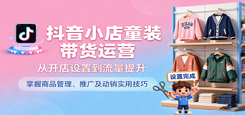 抖音小店童装带货运营，从开店设置到流量提升，掌握商品管理、推广及动销实用技巧-中创网_分享创业项目_互联网资源