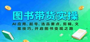 图书带货实操，AI应用、起号、选品要点，剪辑、文案技巧，开启图书变现之路-中创网_分享创业项目_互联网资源