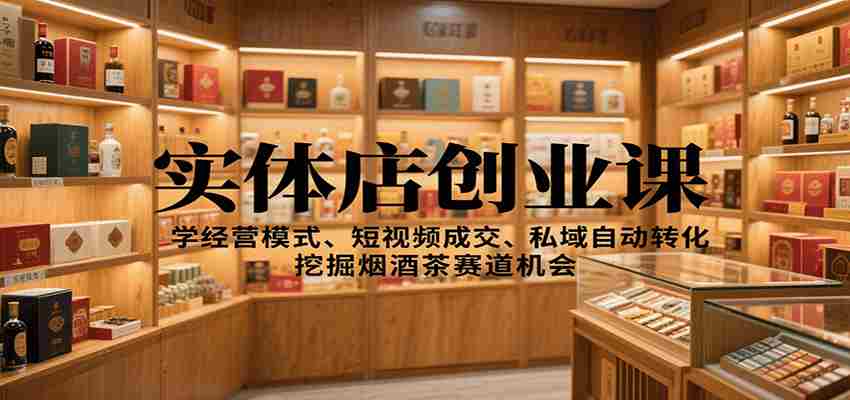实体店创业课：学经营模式、短视频成交、私域自动转化，挖掘烟酒茶赛道机会-中创网_分享创业项目_互联网资源