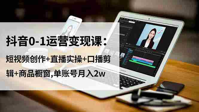 （16585期）抖音0-1运营变现课：短视频创作+直播实操+口播剪辑+商品橱窗,单账号月入2w-中创网_分享创业项目_互联网资源