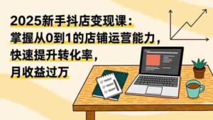 （16606期）2025新手抖店变现课：掌握从0到1的店铺运营能力，快速提升转化率,月收过万-中创网_分享创业项目_互联网资源