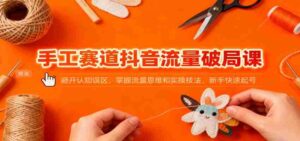 手工赛道抖音流量破局课：避开认知误区，掌握流量思维和实操技法，新手快速起号-中创网_分享创业项目_互联网资源