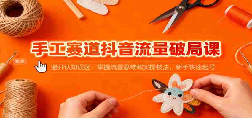 手工赛道抖音流量破局课：避开认知误区，掌握流量思维和实操技法，新手快速起号-中创网_分享创业项目_互联网资源