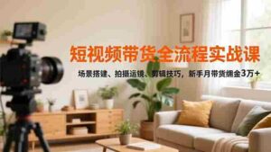 （16679期）短视频带货全流程实战课，场景搭建、拍摄运镜、剪辑技巧，新手月带货佣金3万+-中创网_分享创业项目_互联网资源