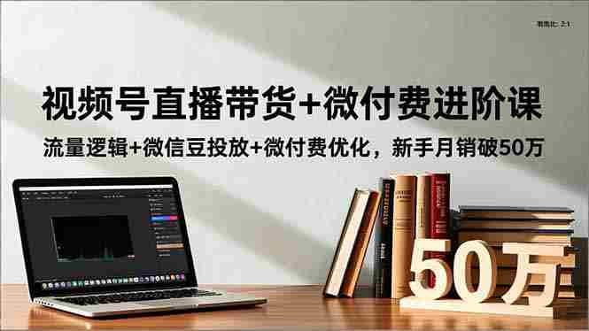 （16684期）视频号直播带货+微付费进阶课：流量逻辑+微信豆投放+微付费优化，新手月销破50万-中创网_分享创业项目_互联网资源